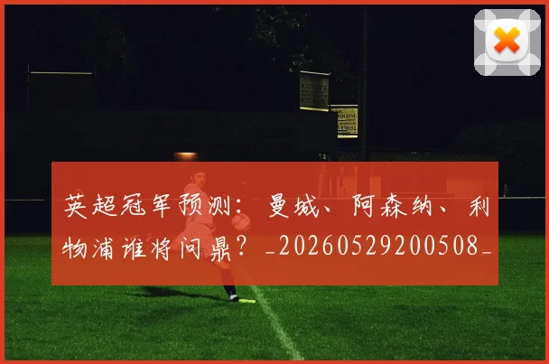 英超冠军预测：曼城、阿森纳、利物浦谁将问鼎？_20260529200508_20260710004827
