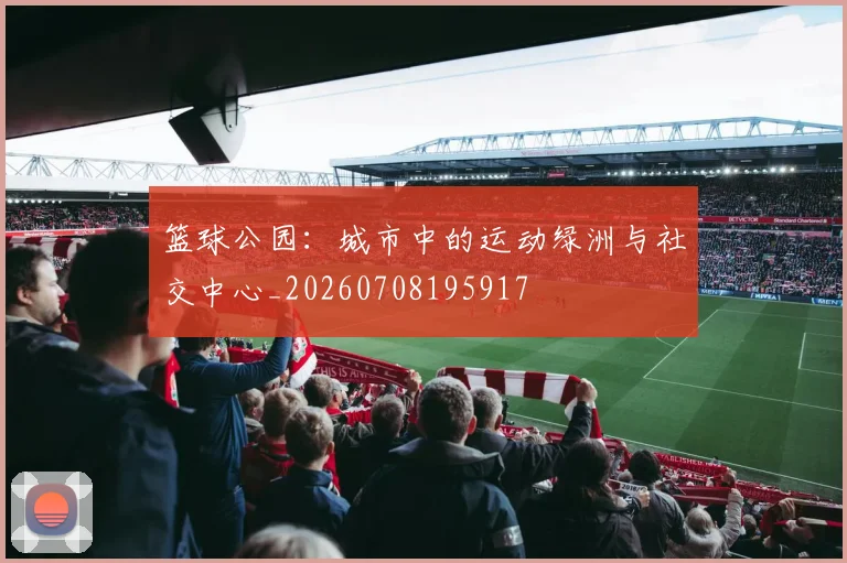 篮球公园:城市中的运动绿洲与社交中心_20260708195917