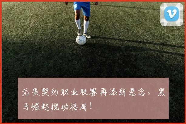 无畏契约职业联赛再添新悬念，黑马崛起搅动格局！