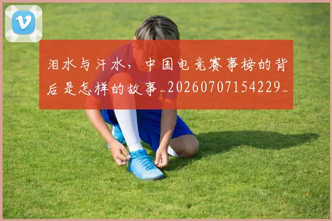 泪水与汗水，中国电竞赛事榜的背后是怎样的故事_20260707154229_20260801173659