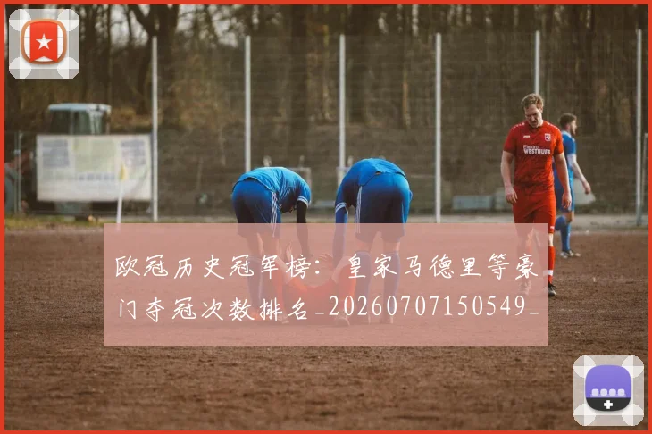 欧冠历史冠军榜：皇家马德里等豪门夺冠次数排名_20260707150549_20260801180240