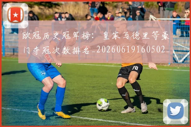 欧冠历史冠军榜：皇家马德里等豪门夺冠次数排名_20260619160502_20260801162351